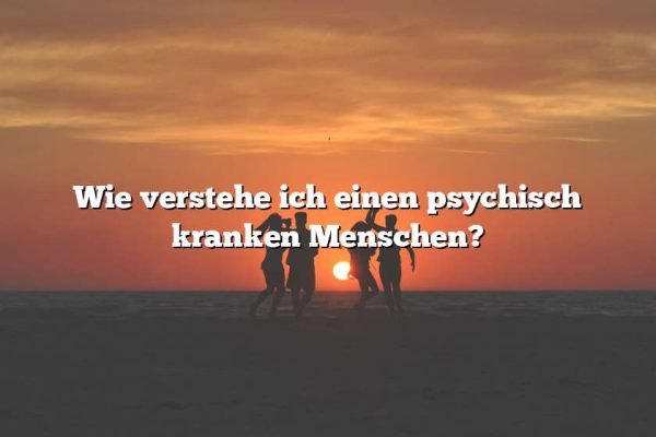 Wie verstehe ich einen psychisch kranken Menschen?