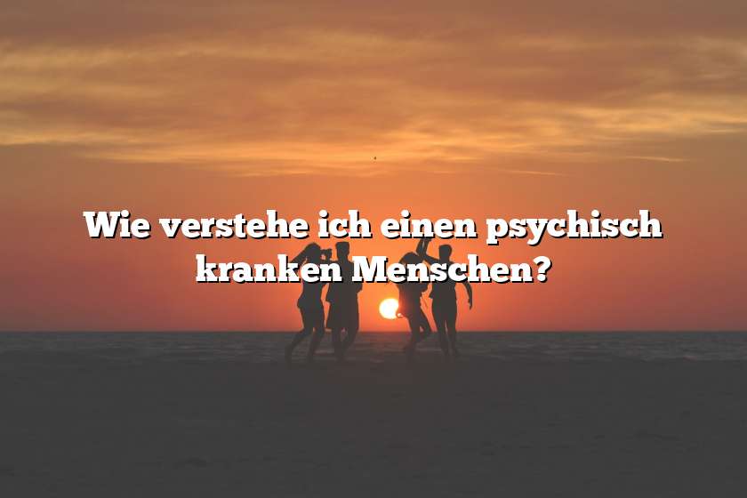 Wie verstehe ich einen psychisch kranken Menschen?