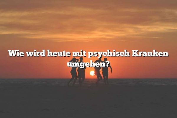 Wie wird heute mit psychisch Kranken umgehen?