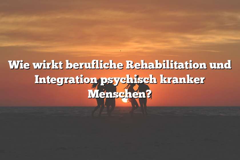 Wie wirkt berufliche Rehabilitation und Integration psychisch kranker Menschen?