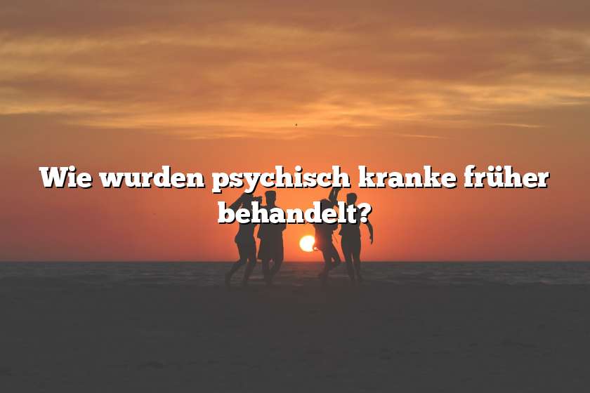 Wie wurden psychisch kranke früher behandelt?