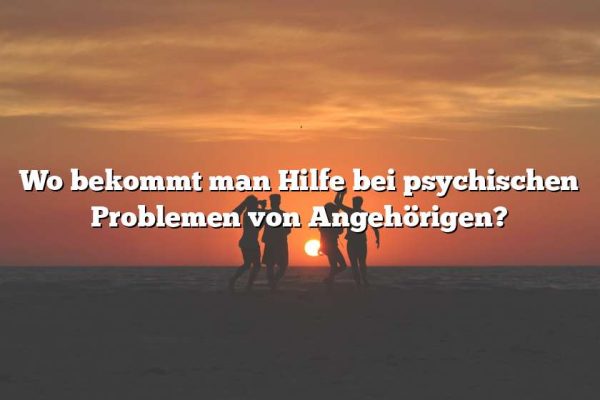 Wo bekommt man Hilfe bei psychischen Problemen von Angehörigen?