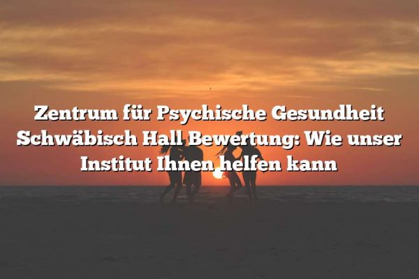 Zentrum für Psychische Gesundheit Schwäbisch Hall Bewertung: Wie unser Institut Ihnen helfen kann