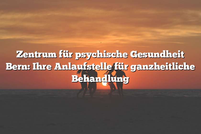 Zentrum für psychische Gesundheit Bern: Ihre Anlaufstelle für ganzheitliche Behandlung