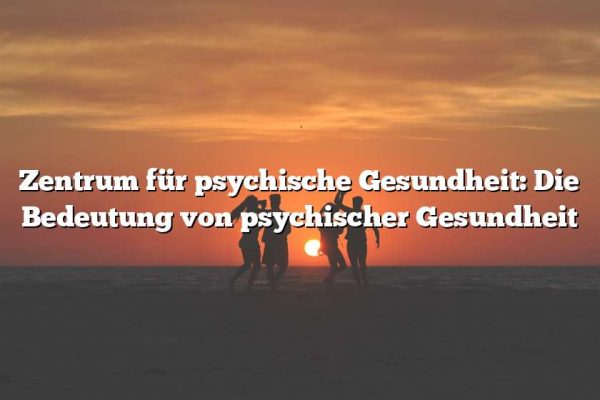 Zentrum für psychische Gesundheit: Die Bedeutung von psychischer Gesundheit