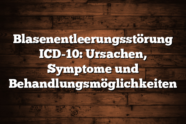 Blasenentleerungsstörung ICD-10: Ursachen, Symptome und Behandlungsmöglichkeiten