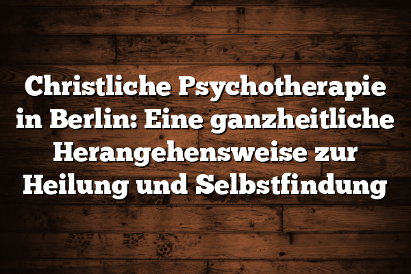 Christliche Psychotherapie in Berlin: Eine ganzheitliche Herangehensweise zur Heilung und Selbstfindung